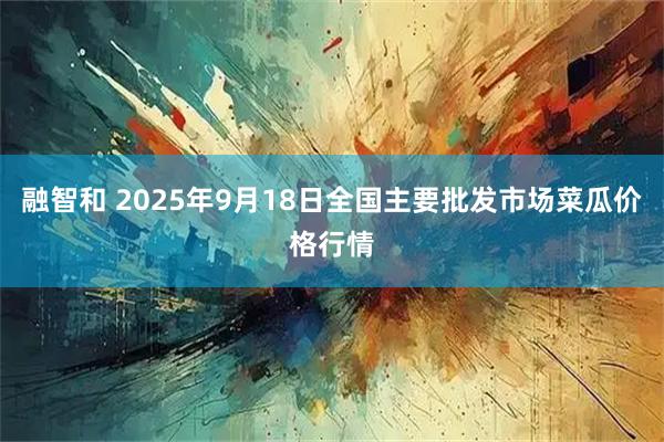 融智和 2025年9月18日全国主要批发市场菜瓜价格行情