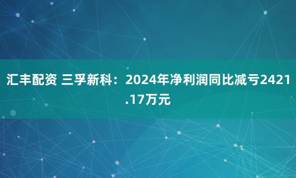 汇丰配资 三孚新科:2024年净利润同比减亏2421.17万元