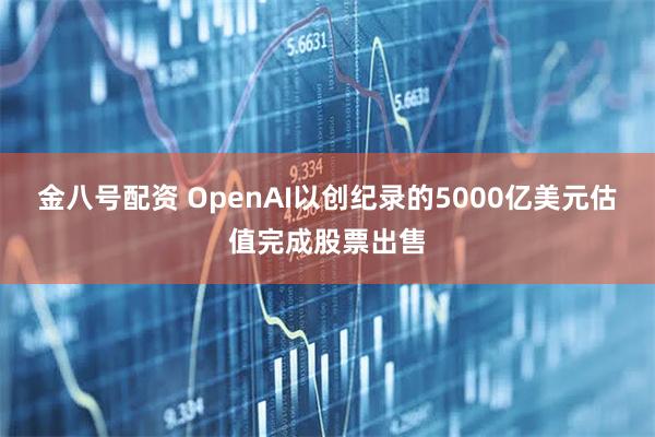 金八号配资 OpenAI以创纪录的5000亿美元估值完成股票出售