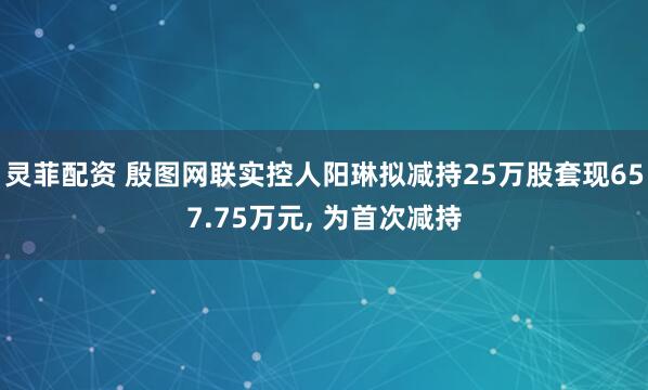 灵菲配资 殷图网联实控人阳琳拟减持25万股套现657.75万元, 为首次减持