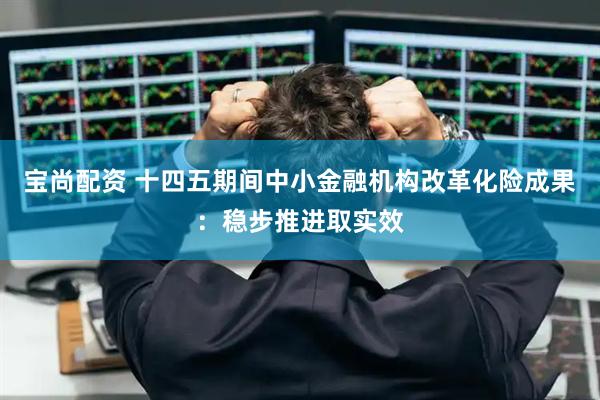 宝尚配资 十四五期间中小金融机构改革化险成果：稳步推进取实效