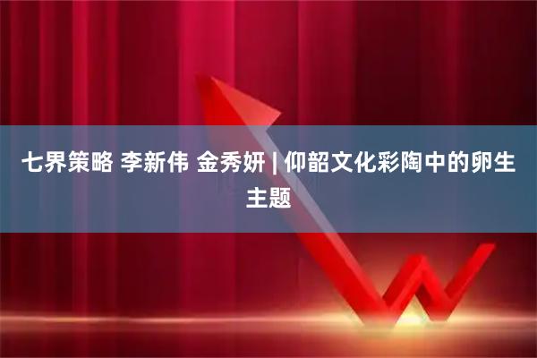 七界策略 李新伟 金秀妍 | 仰韶文化彩陶中的卵生主题