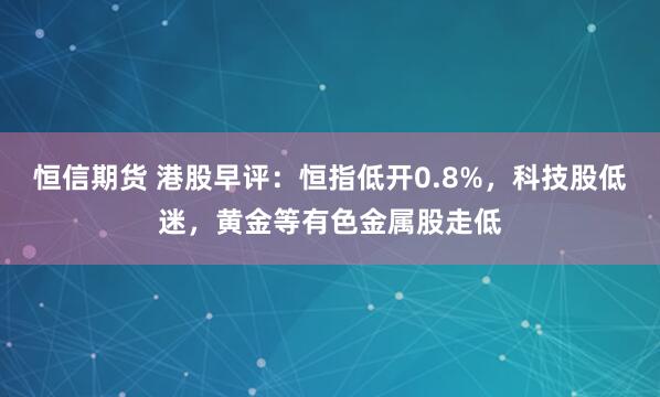 恒信期货 港股早评：恒指低开0.8%，科技股低迷，黄金等有色金属股走低