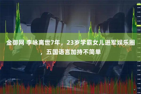 金御网 李咏离世7年，23岁学霸女儿进军娱乐圈，五国语言加持不简单
