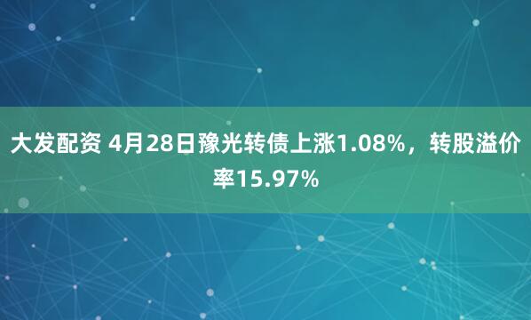 大发配资 4月28日豫光转债上涨1.08%，转股溢价率15.97%