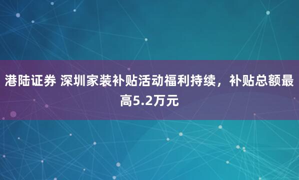 港陆证券 深圳家装补贴活动福利持续，补贴总额最高5.2万元
