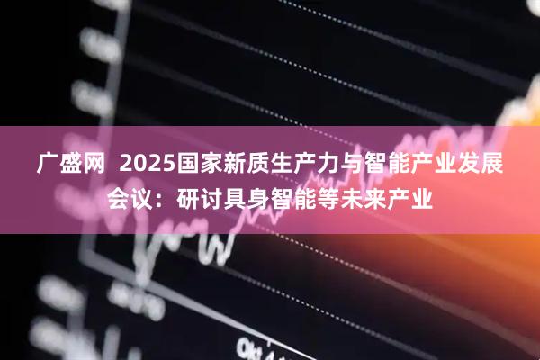 广盛网  2025国家新质生产力与智能产业发展会议：研讨具身智能等未来产业