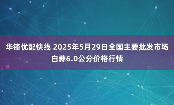 华锋优配快线 2025年5月29日全国主要批发市场白蒜6.0公分价格行情