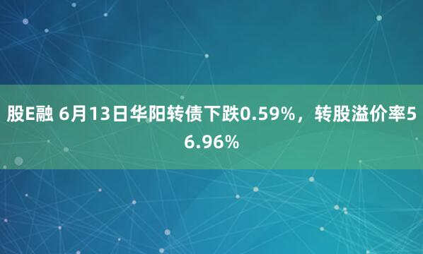 股E融 6月13日华阳转债下跌0.59%,转股溢价率56.96%