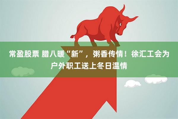 常盈股票 腊八暖“新”，粥香传情！徐汇工会为户外职工送上冬日温情