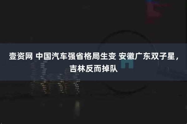 壹资网 中国汽车强省格局生变 安徽广东双子星，吉林反而掉队
