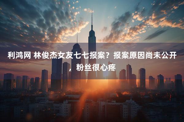 利鸿网 林俊杰女友七七报案？报案原因尚未公开，粉丝很心疼