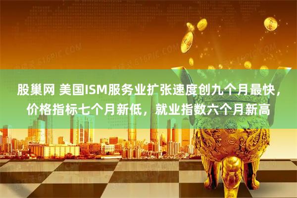 股巢网 美国ISM服务业扩张速度创九个月最快,价格指标七个月新低,就业指数六个月新高