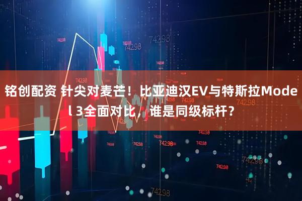 铭创配资 针尖对麦芒!比亚迪汉EV与特斯拉Model 3全面对比,谁是同级标杆?