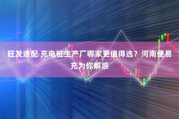 旺发速配 充电桩生产厂哪家更值得选？河南便易充为你解惑