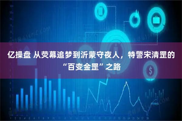 亿操盘 从荧幕追梦到沂蒙守夜人，特警宋清罡的“百变金罡”之路