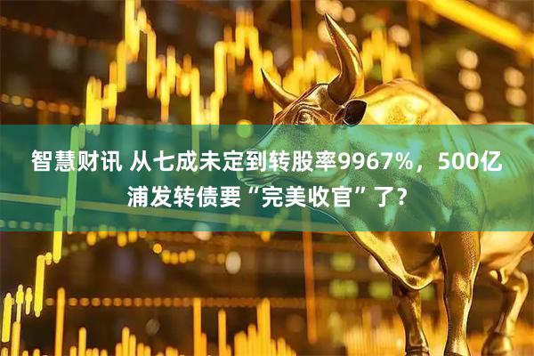 智慧财讯 从七成未定到转股率9967%，500亿浦发转债要“完美收官”了？