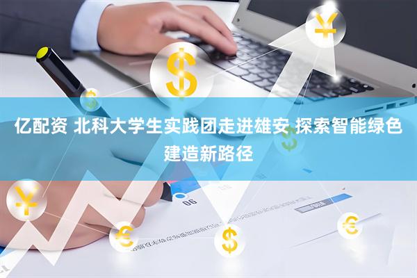 亿配资 北科大学生实践团走进雄安 探索智能绿色建造新路径
