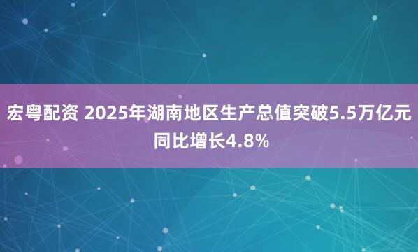 宏粤配资 2025年湖南地区生产总值突破5.5万亿元 同比增长4.8%